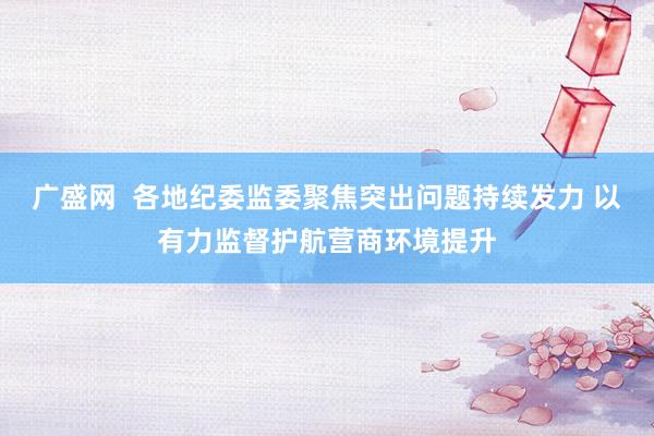 广盛网  各地纪委监委聚焦突出问题持续发力 以有力监督护航营商环境提升