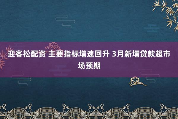 迎客松配资 主要指标增速回升 3月新增贷款超市场预期