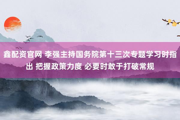 鑫配资官网 李强主持国务院第十三次专题学习时指出 把握政策力度 必要时敢于打破常规