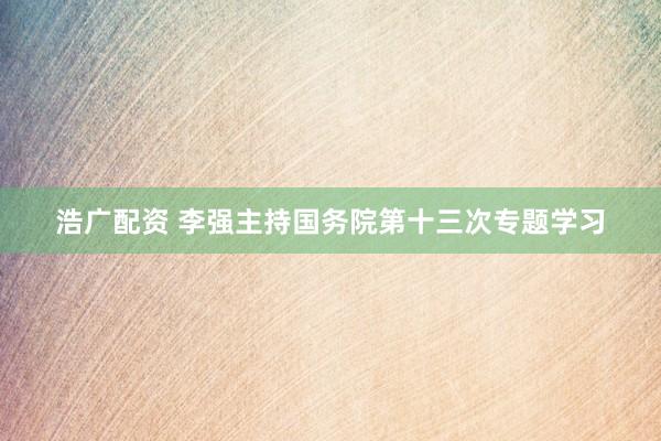浩广配资 李强主持国务院第十三次专题学习
