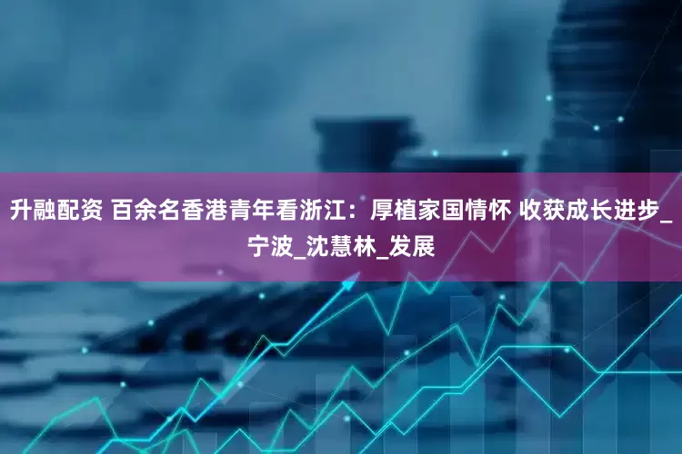 升融配资 百余名香港青年看浙江：厚植家国情怀 收获成长进步_宁波_沈慧林_发展