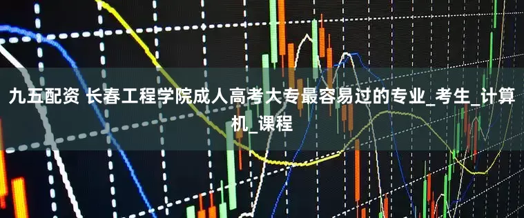 九五配资 长春工程学院成人高考大专最容易过的专业_考生_计算机_课程