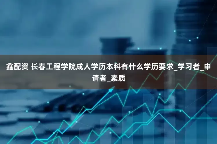 鑫配资 长春工程学院成人学历本科有什么学历要求_学习者_申请者_素质