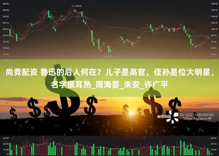 尚竞配资 鲁迅的后人何在？儿子是高官，侄孙是位大明星，名字很耳熟_周海婴_朱安_许广平