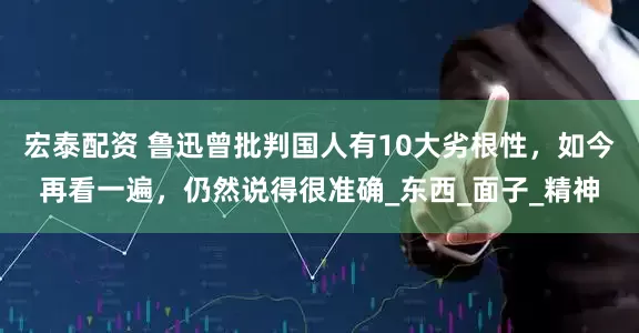 宏泰配资 鲁迅曾批判国人有10大劣根性，如今再看一遍，仍然说得很准确_东西_面子_精神
