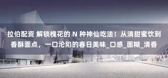 拉伯配资 解锁槐花的 N 种神仙吃法！从清甜蜜饮到香酥面点，一口沦陷的春日美味_口感_面糊_清香