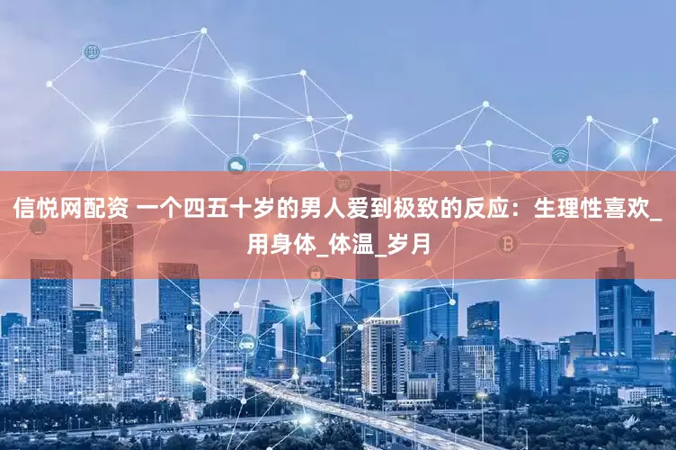 信悦网配资 一个四五十岁的男人爱到极致的反应：生理性喜欢_用身体_体温_岁月
