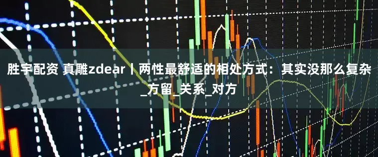 胜宇配资 真雕zdear丨两性最舒适的相处方式：其实没那么复杂_方留_关系_对方