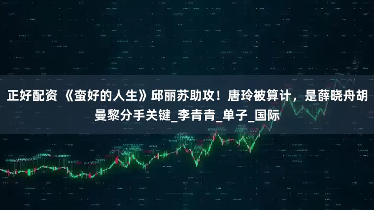 正好配资 《蛮好的人生》邱丽苏助攻！唐玲被算计，是薛晓舟胡曼黎分手关键_李青青_单子_国际