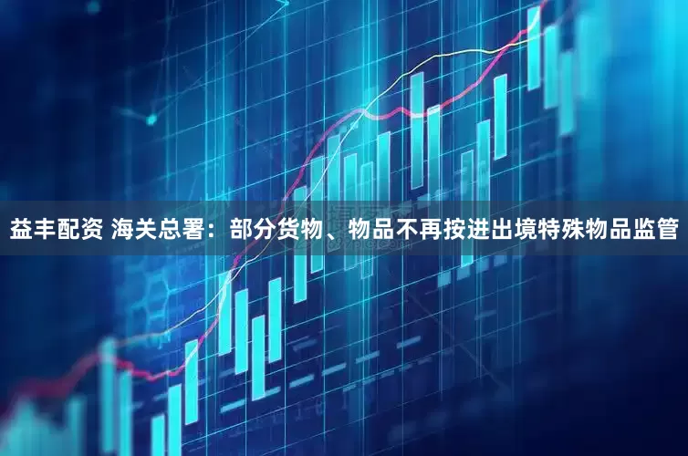 益丰配资 海关总署：部分货物、物品不再按进出境特殊物品监管