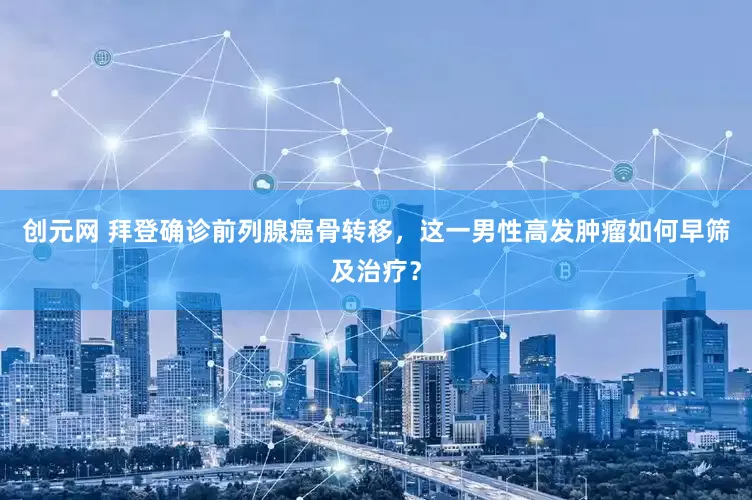 创元网 拜登确诊前列腺癌骨转移，这一男性高发肿瘤如何早筛及治疗？