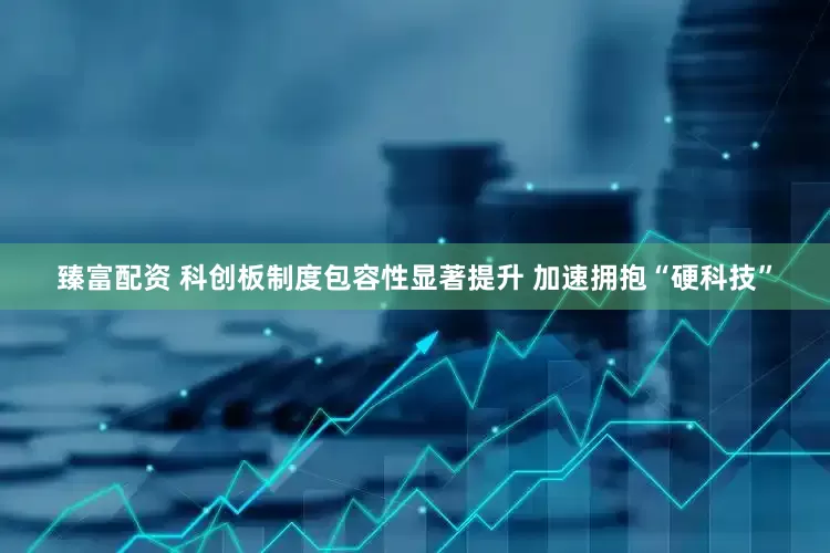 臻富配资 科创板制度包容性显著提升 加速拥抱“硬科技”