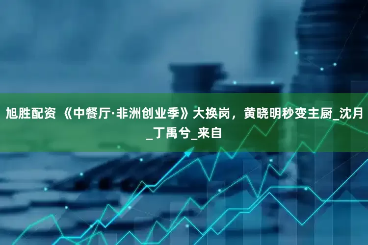 旭胜配资 《中餐厅·非洲创业季》大换岗，黄晓明秒变主厨_沈月_丁禹兮_来自