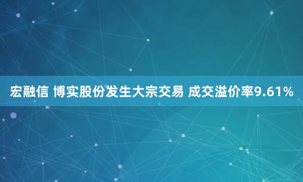 宏融信 博实股份发生大宗交易 成交溢价率9.61%