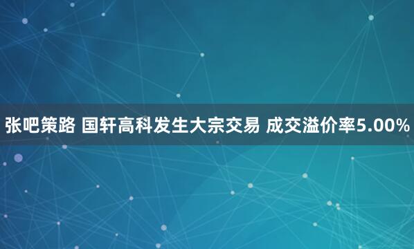 张吧策路 国轩高科发生大宗交易 成交溢价率5.00%