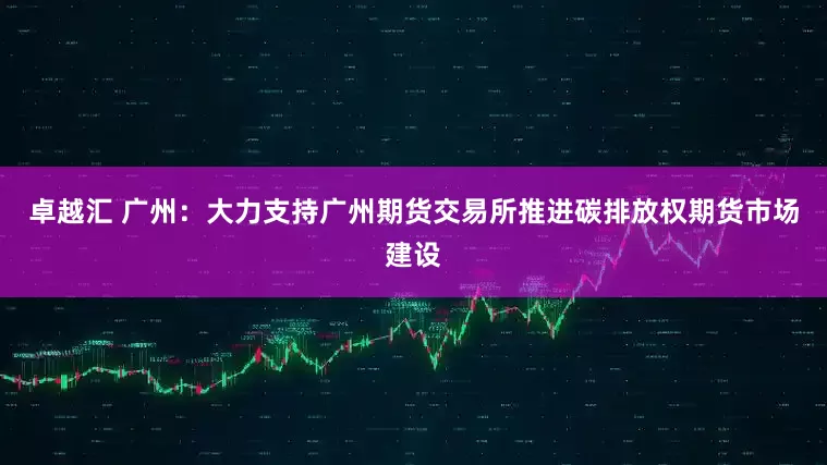 卓越汇 广州：大力支持广州期货交易所推进碳排放权期货市场建设