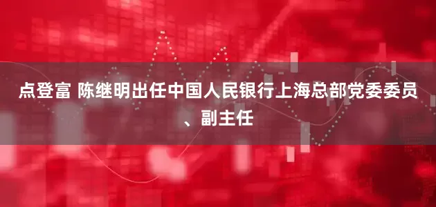 点登富 陈继明出任中国人民银行上海总部党委委员、副主任