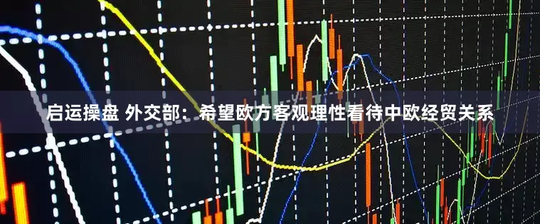 启运操盘 外交部：希望欧方客观理性看待中欧经贸关系