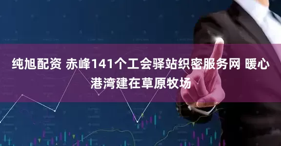 纯旭配资 赤峰141个工会驿站织密服务网 暖心港湾建在草原牧场