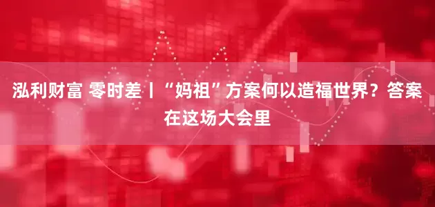 泓利财富 零时差丨“妈祖”方案何以造福世界？答案在这场大会里